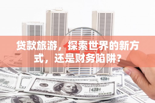 玉田贷款旅游，探索世界的新方式，还是财务陷阱？